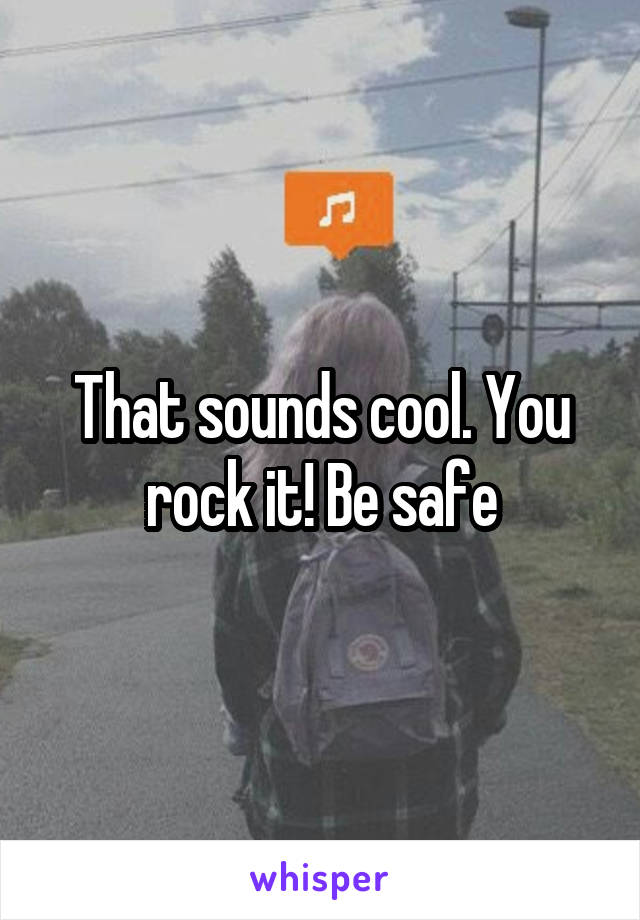 That sounds cool. You rock it! Be safe