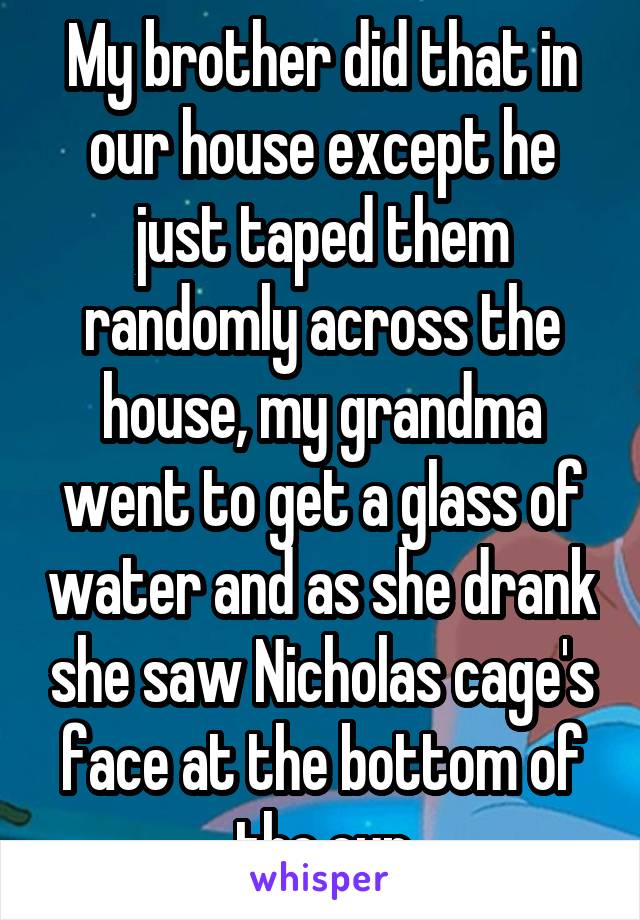 My brother did that in our house except he just taped them randomly across the house, my grandma went to get a glass of water and as she drank she saw Nicholas cage's face at the bottom of the cup