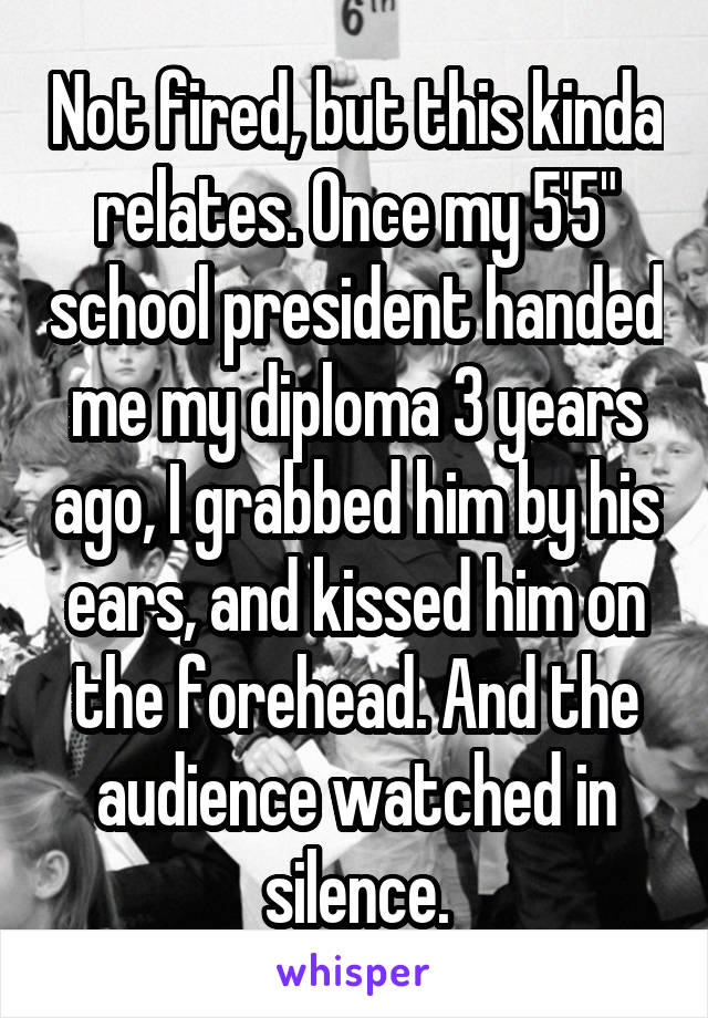 Not fired, but this kinda relates. Once my 5'5" school president handed me my diploma 3 years ago, I grabbed him by his ears, and kissed him on the forehead. And the audience watched in silence.