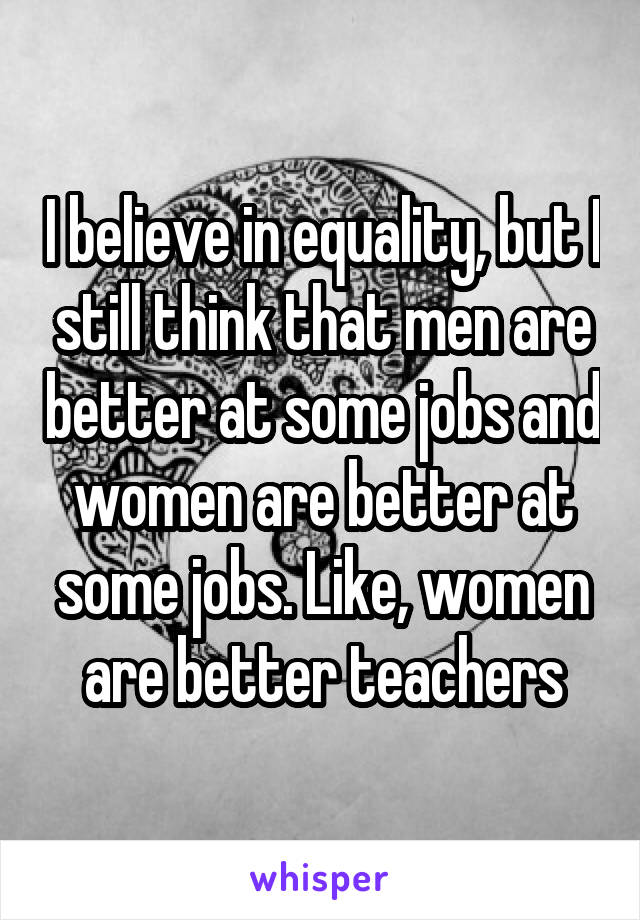 I believe in equality, but I still think that men are better at some jobs and women are better at some jobs. Like, women are better teachers