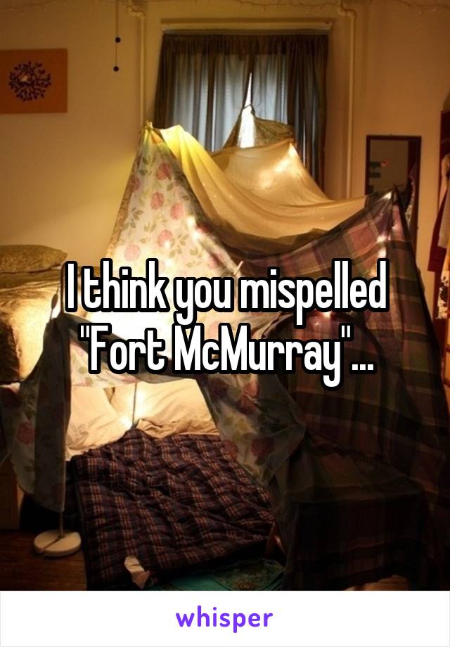 I think you mispelled "Fort McMurray"...