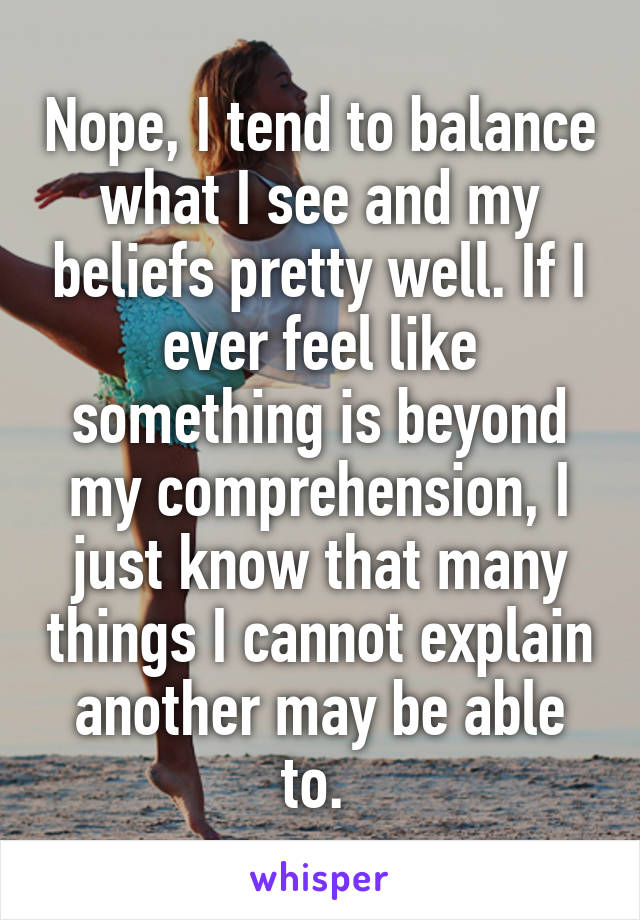 Nope, I tend to balance what I see and my beliefs pretty well. If I ever feel like something is beyond my comprehension, I just know that many things I cannot explain another may be able to. 