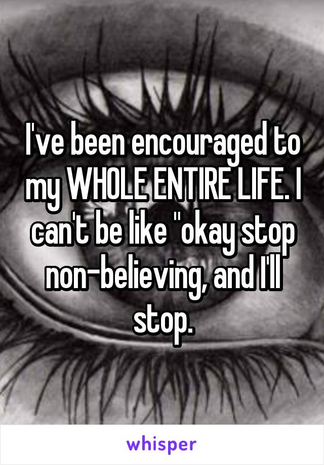 I've been encouraged to my WHOLE ENTIRE LIFE. I can't be like "okay stop non-believing, and I'll stop.