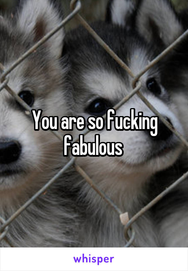 You are so fucking fabulous 