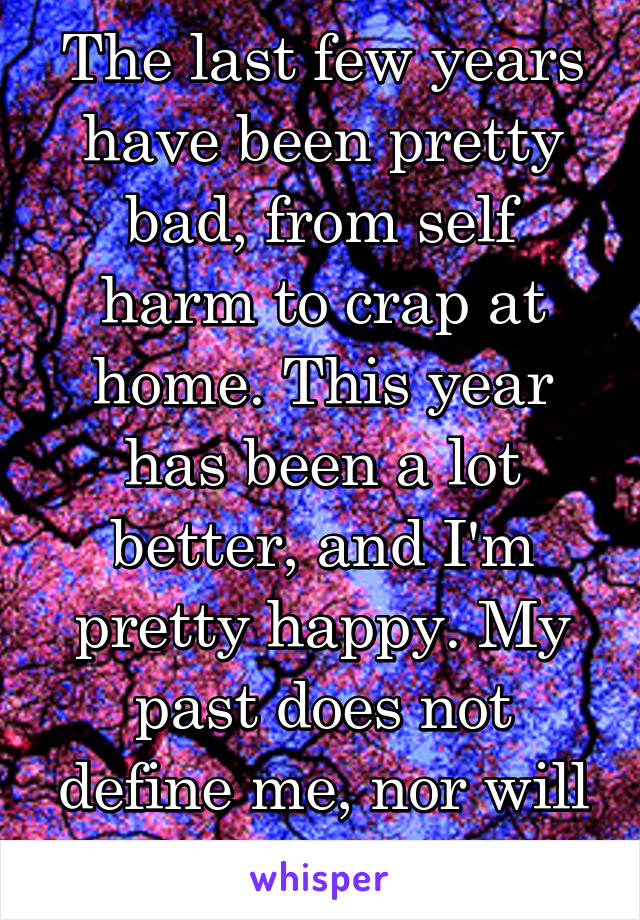 The last few years have been pretty bad, from self harm to crap at home. This year has been a lot better, and I'm pretty happy. My past does not define me, nor will it ever.