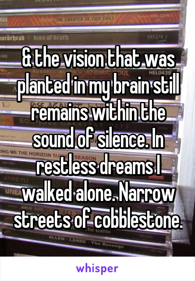 & the vision that was planted in my brain still remains within the sound of silence. In restless dreams I walked alone. Narrow streets of cobblestone.