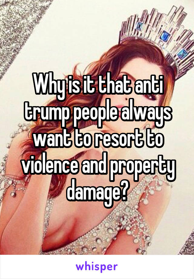 Why is it that anti trump people always want to resort to violence and property damage?