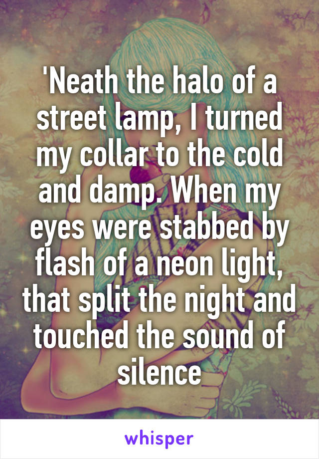 'Neath the halo of a street lamp, I turned my collar to the cold and damp. When my eyes were stabbed by flash of a neon light, that split the night and touched the sound of silence