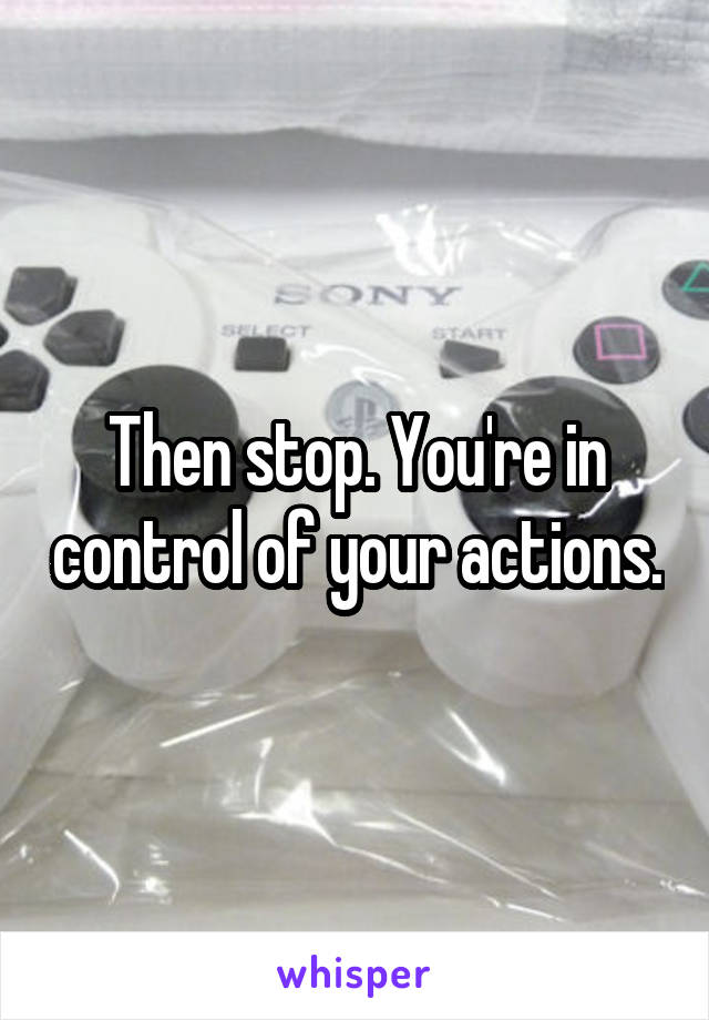 Then stop. You're in control of your actions.