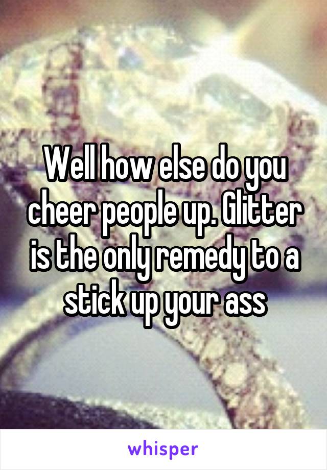 Well how else do you cheer people up. Glitter is the only remedy to a stick up your ass