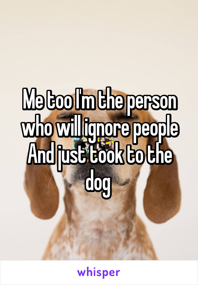 Me too I'm the person who will ignore people And just took to the dog 