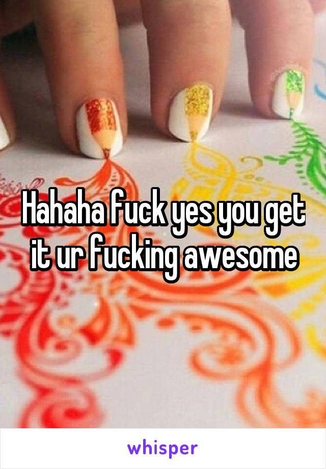 Hahaha fuck yes you get it ur fucking awesome