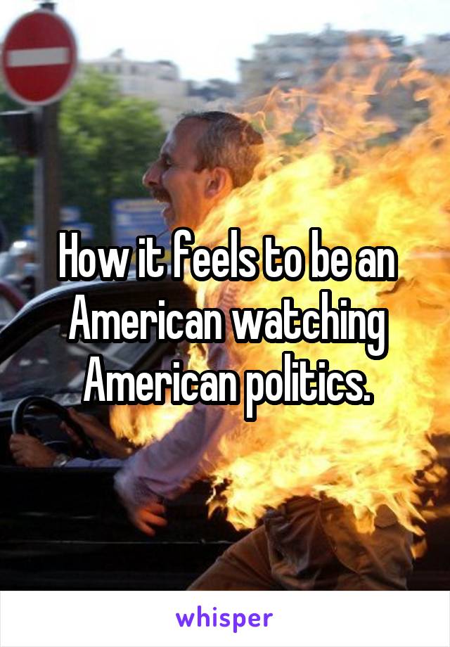 How it feels to be an American watching American politics.