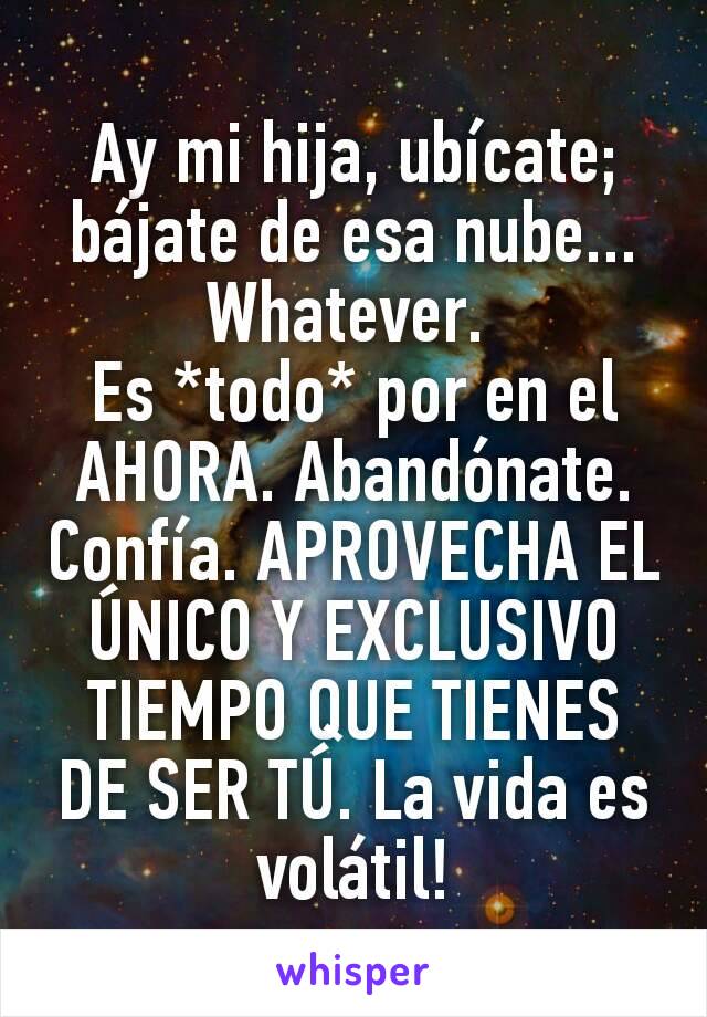 Ay mi hija, ubícate; bájate de esa nube... Whatever. 
Es *todo* por en el AHORA. Abandónate. Confía. APROVECHA EL ÚNICO Y EXCLUSIVO TIEMPO QUE TIENES DE SER TÚ. La vida es volátil!