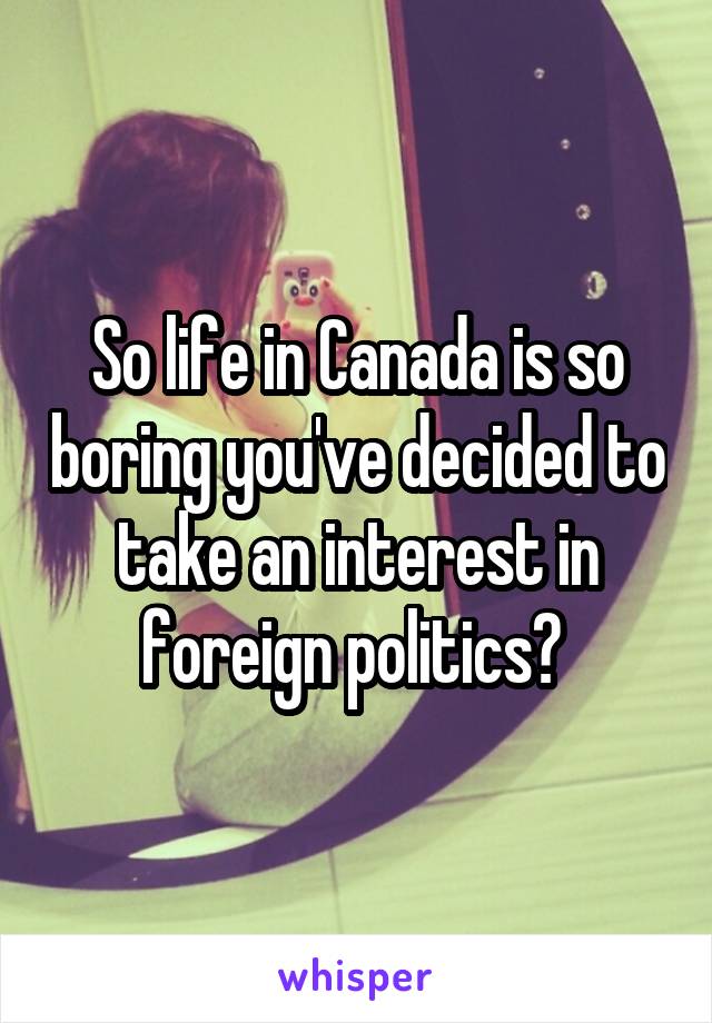 So life in Canada is so boring you've decided to take an interest in foreign politics? 