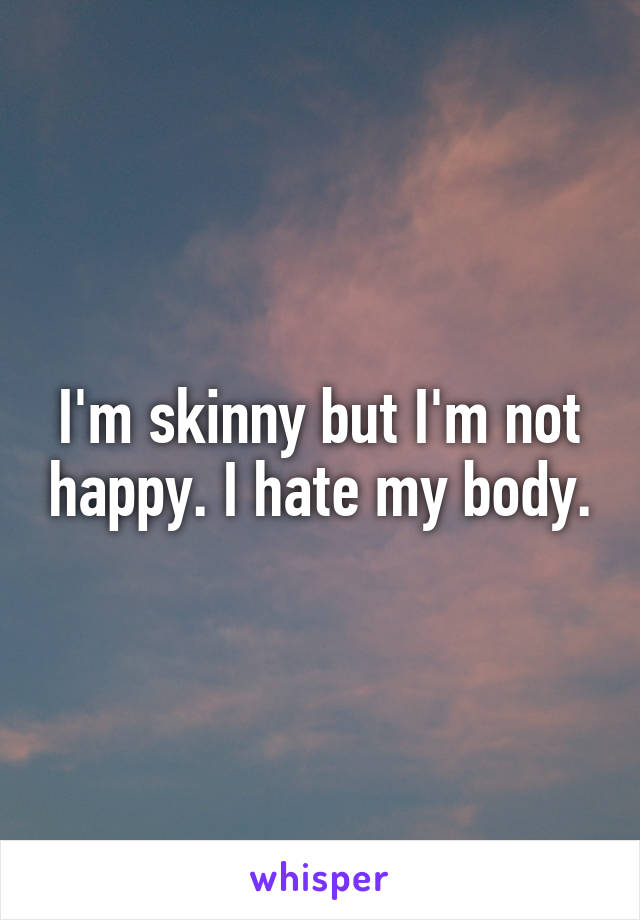 I'm skinny but I'm not happy. I hate my body.