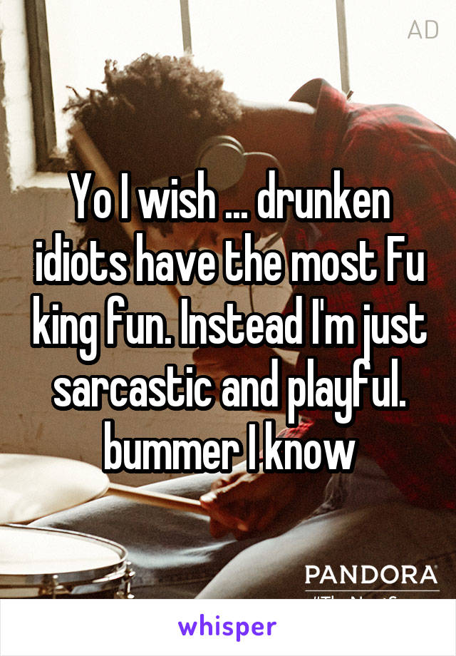 Yo I wish ... drunken idiots have the most Fu king fun. Instead I'm just sarcastic and playful. bummer I know