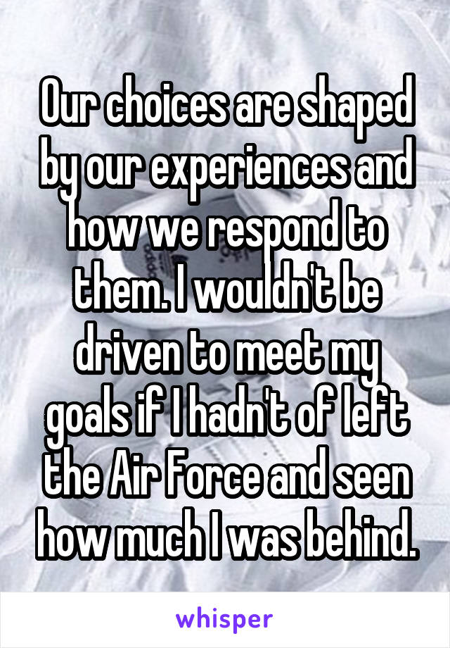 Our choices are shaped by our experiences and how we respond to them. I wouldn't be driven to meet my goals if I hadn't of left the Air Force and seen how much I was behind.