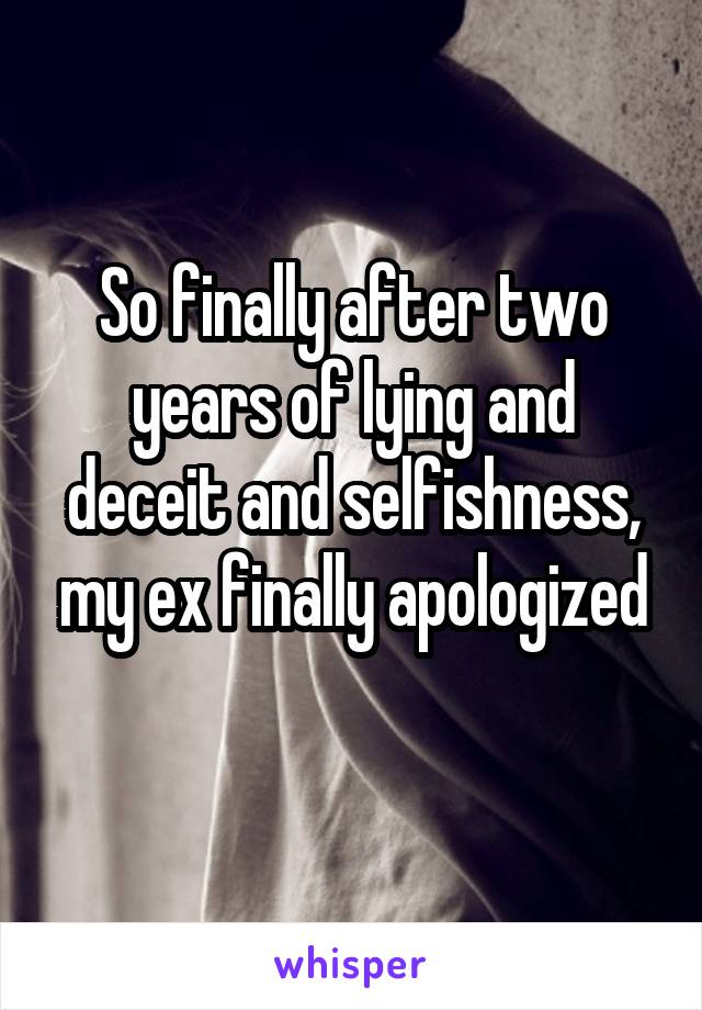 So finally after two years of lying and deceit and selfishness, my ex finally apologized
