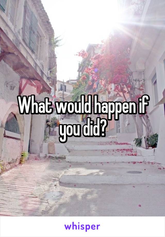 What would happen if you did?