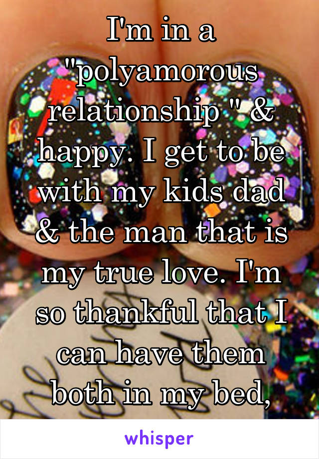 I'm in a "polyamorous relationship " & happy. I get to be with my kids dad & the man that is my true love. I'm so thankful that I can have them both in my bed, together or 1 on 1. 