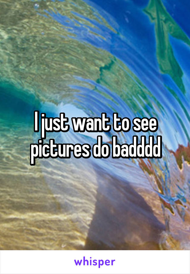 I just want to see pictures do badddd