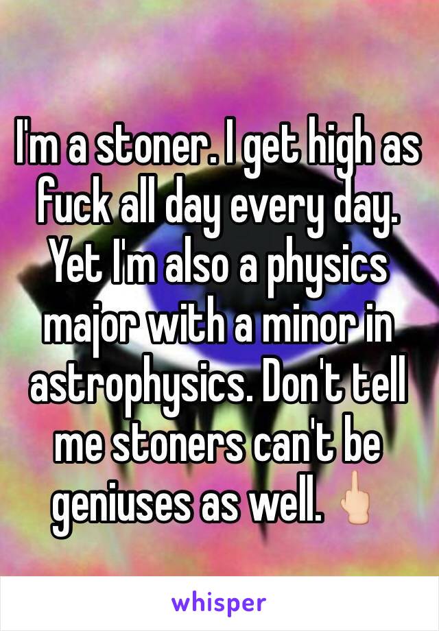 I'm a stoner. I get high as fuck all day every day. Yet I'm also a physics major with a minor in astrophysics. Don't tell me stoners can't be geniuses as well.🖕🏻