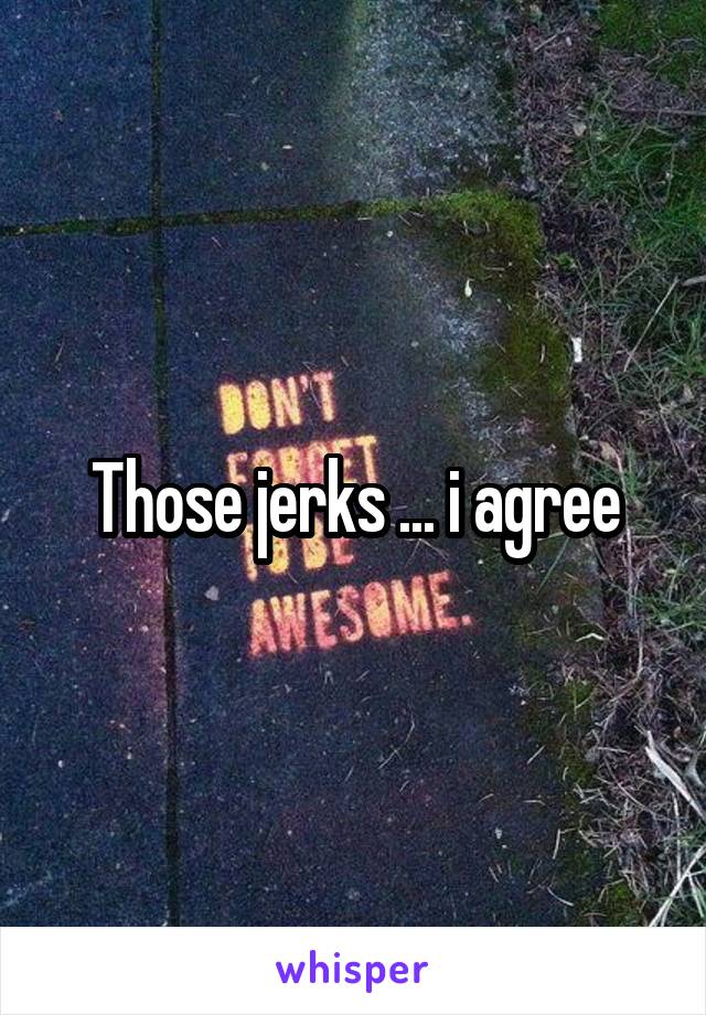 Those jerks ... i agree