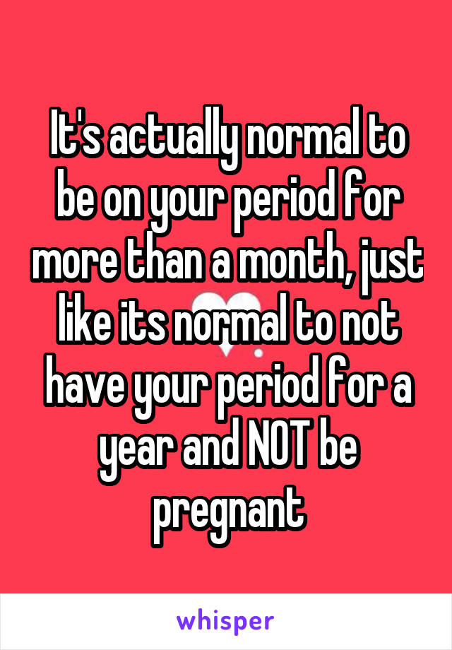 It's actually normal to be on your period for more than a month, just like its normal to not have your period for a year and NOT be pregnant