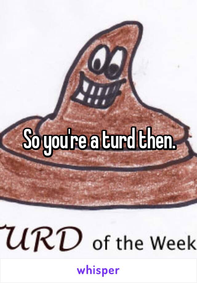 So you're a turd then.