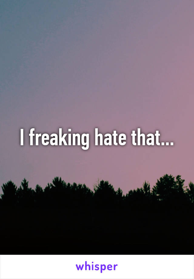 I freaking hate that...
