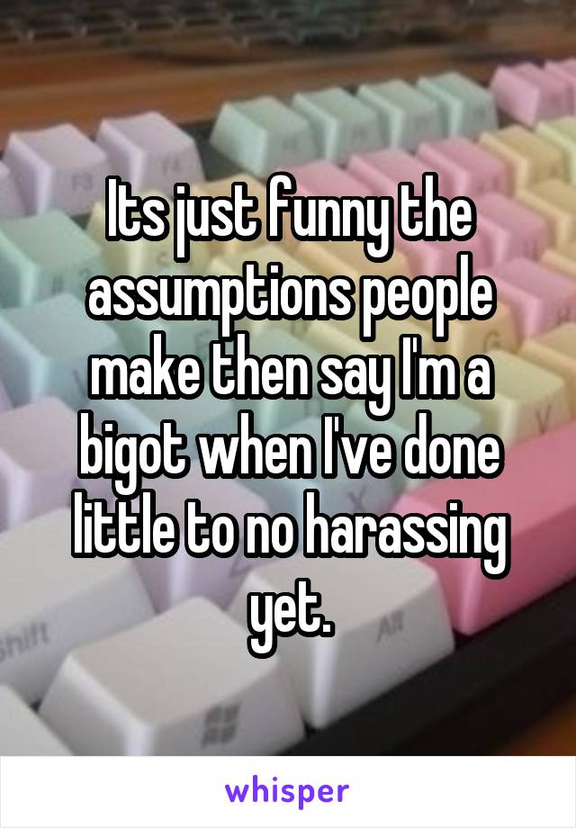 Its just funny the assumptions people make then say I'm a bigot when I've done little to no harassing yet.