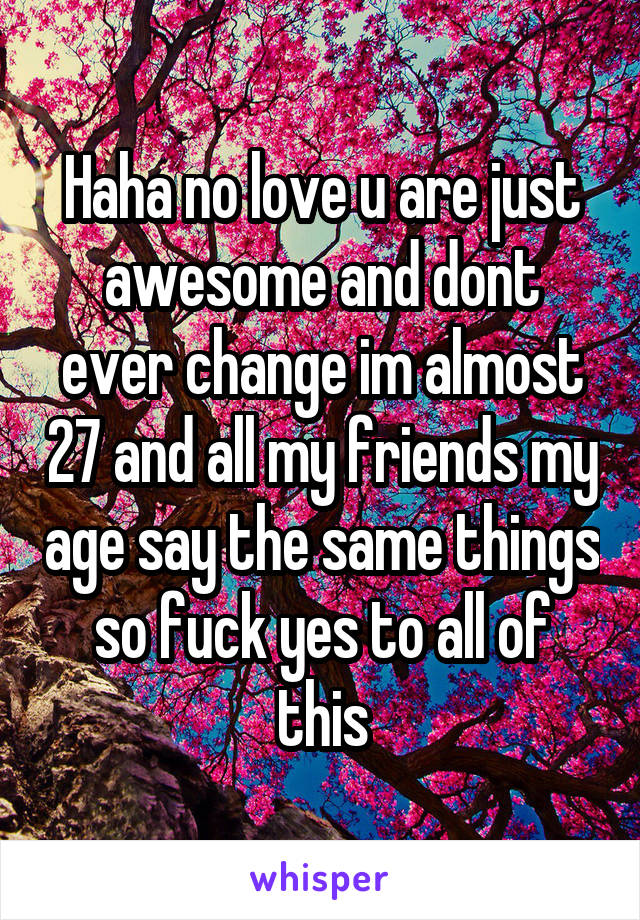 Haha no love u are just awesome and dont ever change im almost 27 and all my friends my age say the same things so fuck yes to all of this