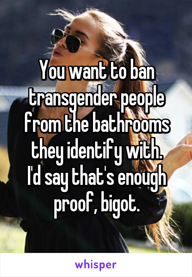 You want to ban transgender people from the bathrooms they identify with.
I'd say that's enough proof, bigot.