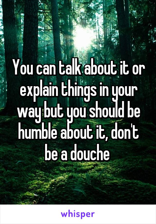 You can talk about it or explain things in your way but you should be humble about it, don't be a douche 