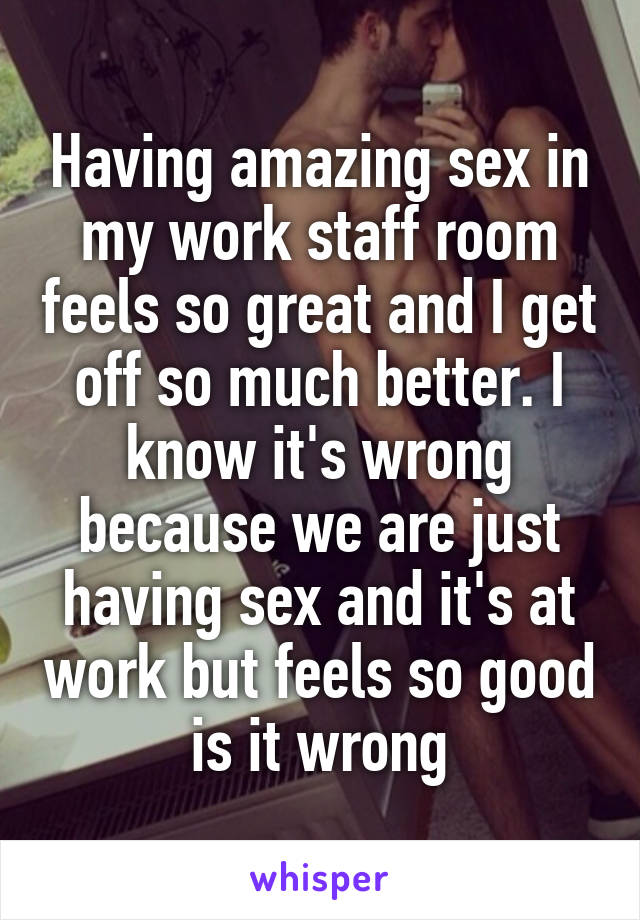 Having amazing sex in my work staff room feels so great and I get off so much better. I know it's wrong because we are just having sex and it's at work but feels so good is it wrong