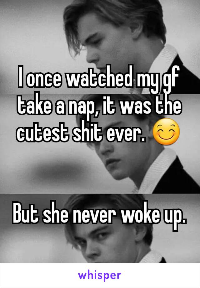 I once watched my gf take a nap, it was the cutest shit ever. 😊


But she never woke up.