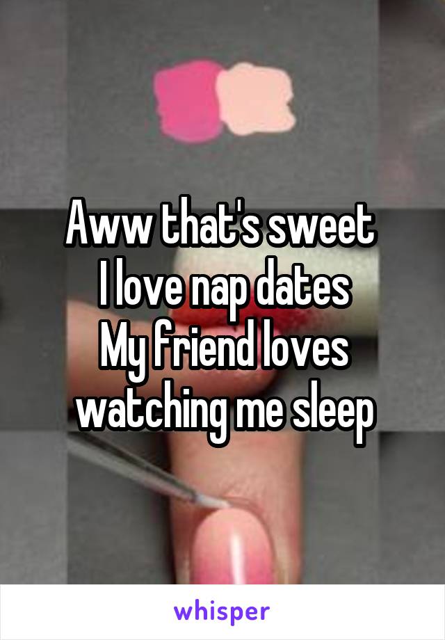 Aww that's sweet 
I love nap dates
My friend loves watching me sleep