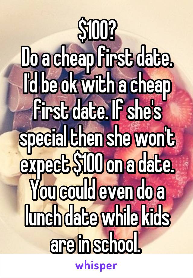 $100?
Do a cheap first date. I'd be ok with a cheap first date. If she's special then she won't expect $100 on a date. You could even do a lunch date while kids are in school. 