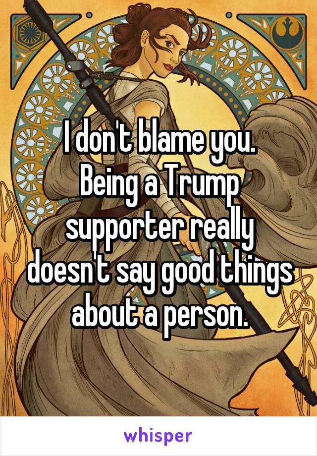 I don't blame you.
Being a Trump supporter really doesn't say good things about a person.