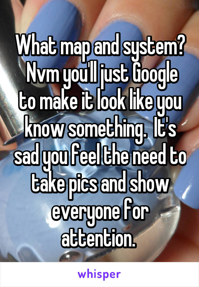 What map and system?  Nvm you'll just Google to make it look like you know something.  It's sad you feel the need to take pics and show everyone for attention. 