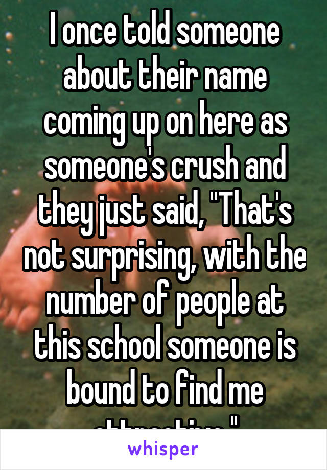 I once told someone about their name coming up on here as someone's crush and they just said, "That's not surprising, with the number of people at this school someone is bound to find me attractive."