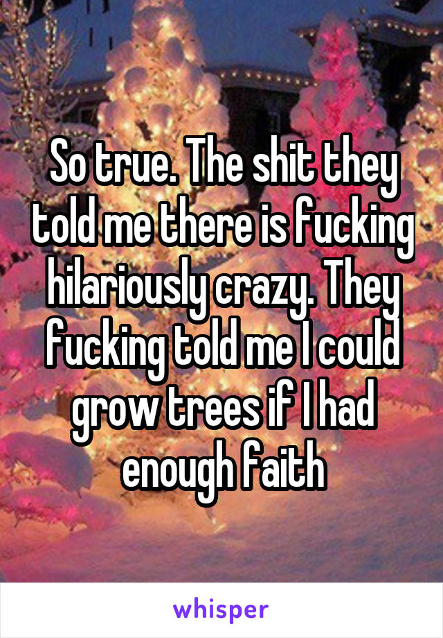 So true. The shit they told me there is fucking hilariously crazy. They fucking told me I could grow trees if I had enough faith