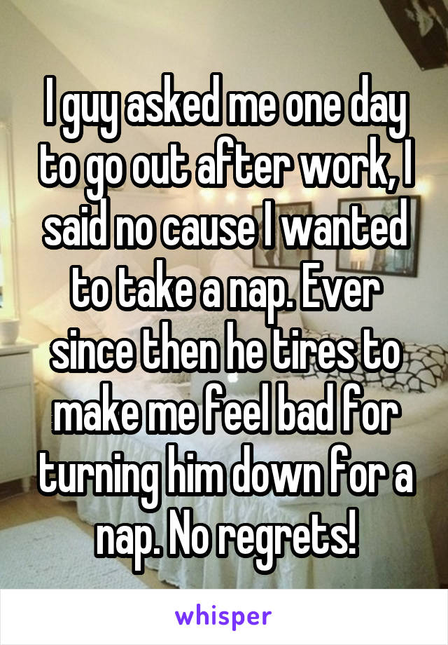 I guy asked me one day to go out after work, I said no cause I wanted to take a nap. Ever since then he tires to make me feel bad for turning him down for a nap. No regrets!