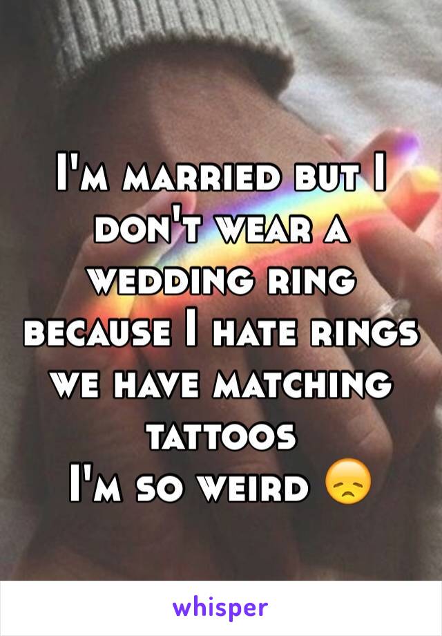 I'm married but I don't wear a wedding ring because I hate rings we have matching tattoos 
I'm so weird 😞