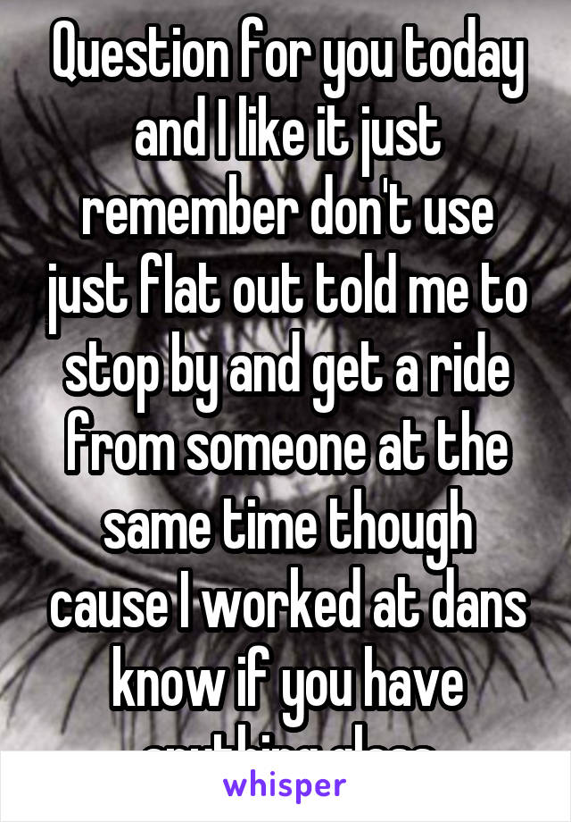 Question for you today and I like it just remember don't use just flat out told me to stop by and get a ride from someone at the same time though cause I worked at dans know if you have anything glass