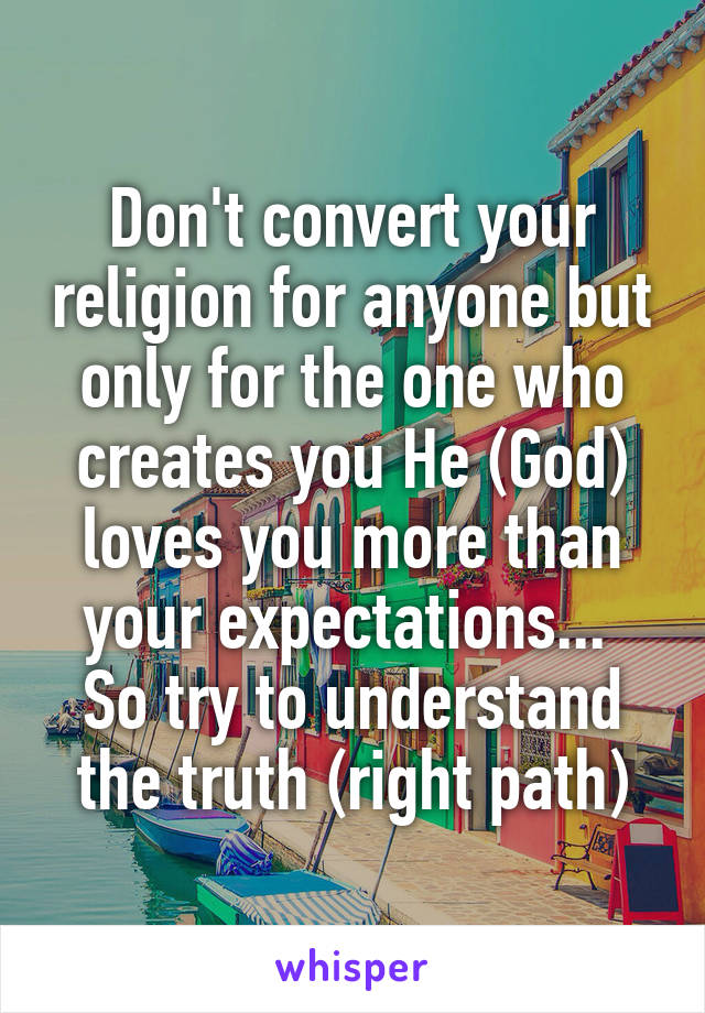 Don't convert your religion for anyone but only for the one who creates you He (God) loves you more than your expectations...  So try to understand the truth (right path)