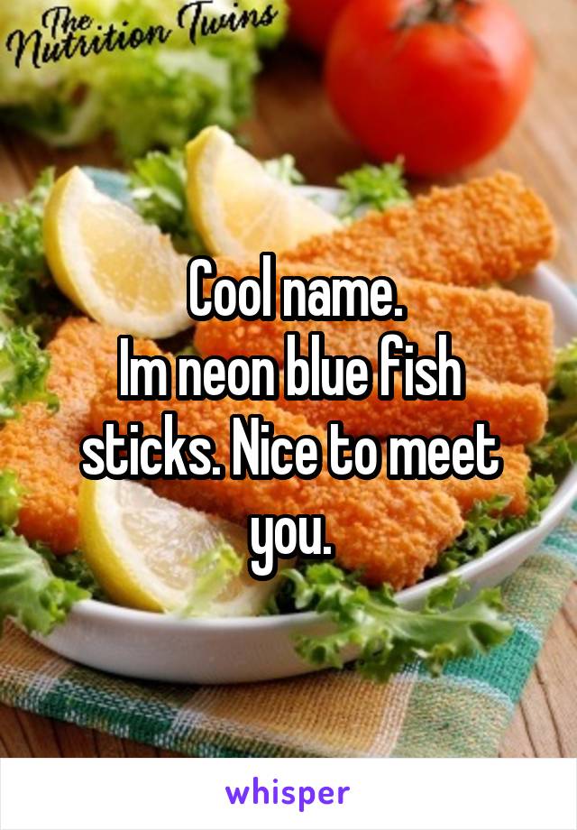  Cool name.
Im neon blue fish sticks. Nice to meet you.