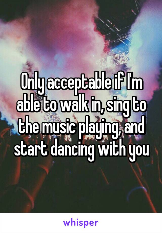 Only acceptable if I'm able to walk in, sing to the music playing, and start dancing with you