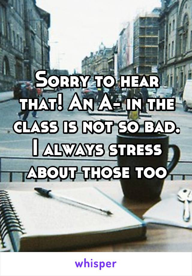 Sorry to hear that! An A- in the class is not so bad. I always stress about those too
